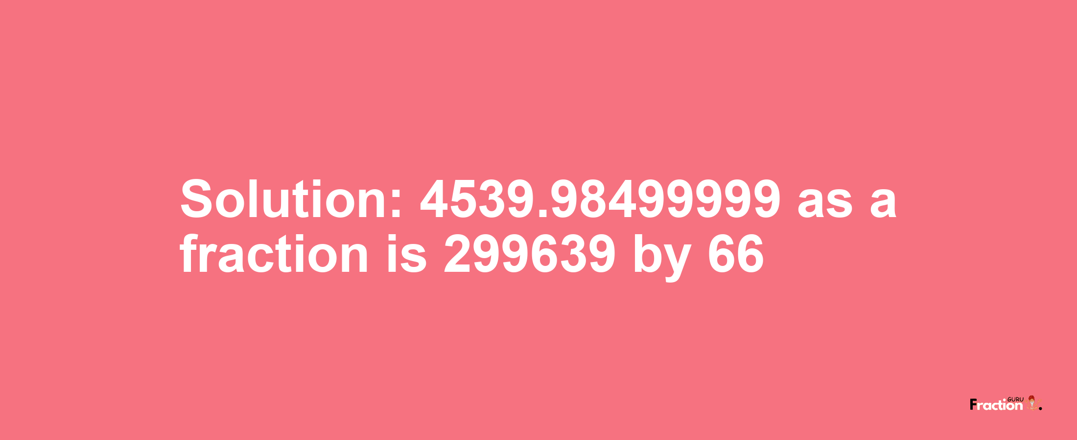 Solution:4539.98499999 as a fraction is 299639/66